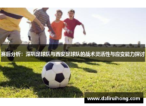 赛后分析：深圳足球队与西安足球队的战术灵活性与应变能力探讨