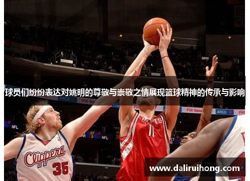 球员们纷纷表达对姚明的尊敬与崇敬之情展现篮球精神的传承与影响