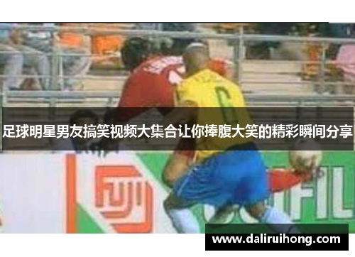足球明星男友搞笑视频大集合让你捧腹大笑的精彩瞬间分享