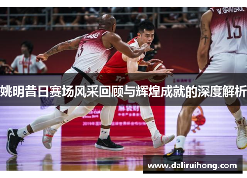 姚明昔日赛场风采回顾与辉煌成就的深度解析
