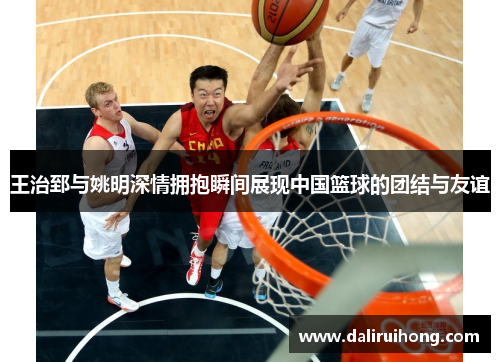 王治郅与姚明深情拥抱瞬间展现中国篮球的团结与友谊