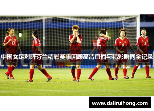 中国女足对阵芬兰精彩赛事回顾高清直播与精彩瞬间全记录