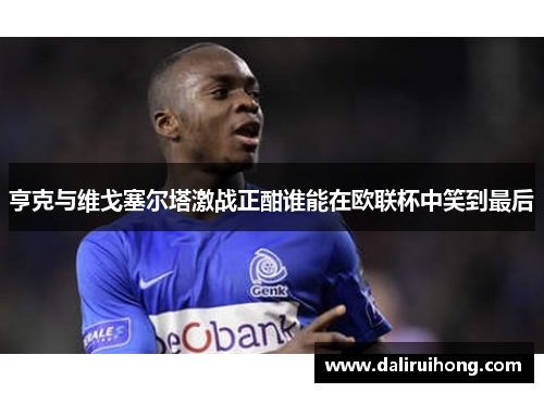 亨克与维戈塞尔塔激战正酣谁能在欧联杯中笑到最后